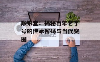 顺银堂：揭秘百年老字号的传承密码与当代突围