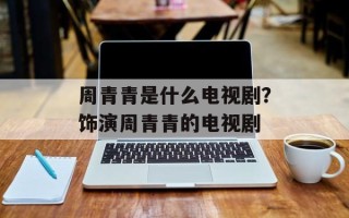 周青青是什么电视剧？饰演周青青的电视剧