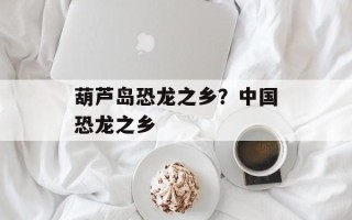 葫芦岛恐龙之乡？中国恐龙之乡