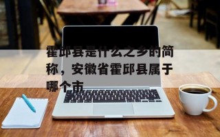 霍邱县是什么之乡的简称，安徽省霍邱县属于哪个市