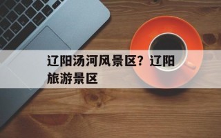 辽阳汤河风景区？辽阳旅游景区