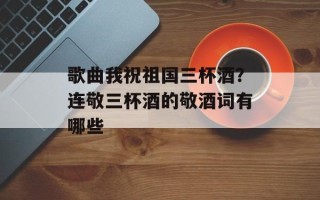 歌曲我祝祖国三杯酒？连敬三杯酒的敬酒词有哪些