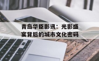 青岛华臣影讯：光影盛宴背后的城市文化密码