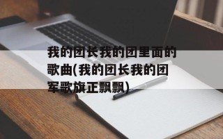 我的团长我的团里面的歌曲(我的团长我的团军歌旗正飘飘)