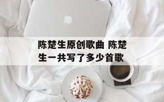 陈楚生原创歌曲 陈楚生一共写了多少首歌