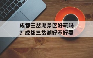 成都三岔湖景区好玩吗？成都三岔湖好不好耍