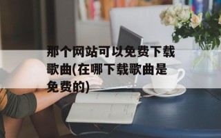 那个网站可以免费下载歌曲(在哪下载歌曲是免费的)