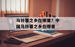 马铃薯之乡在哪里？中国马铃薯之乡在哪里