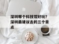 深圳哪个科技馆好玩？深圳最建议去的三个景点