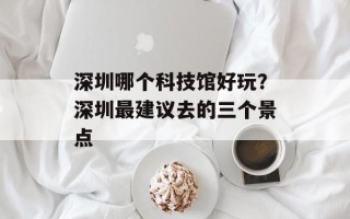 深圳哪个科技馆好玩？深圳最建议去的三个景点
