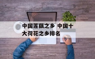 中国莲藕之乡 中国十大荷花之乡排名