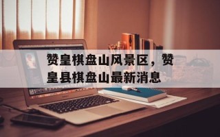 赞皇棋盘山风景区，赞皇县棋盘山最新消息