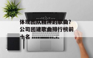 体现团队精神的歌曲？公司团建歌曲排行榜前十名