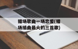 猎场歌曲一场恋爱(猎场插曲最火的三首歌)