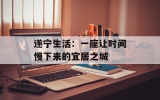 遂宁生活：一座让时间慢下来的宜居之城