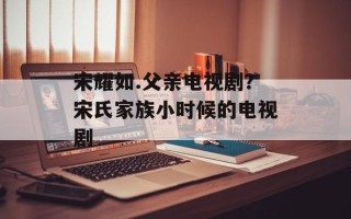 宋耀如.父亲电视剧？宋氏家族小时候的电视剧