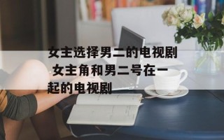 女主选择男二的电视剧 女主角和男二号在一起的电视剧