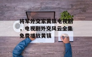 将军外交家黄镇电视剧，电视剧外交风云全集免费播放黄镇