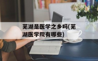 芜湖是医学之乡吗(芜湖医学院有哪些)