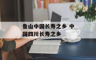 鲁山中国长寿之乡 中国四川长寿之乡