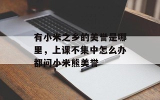 有小米之乡的美誉是哪里，上课不集中怎么办都问小米熊美誉