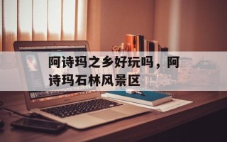 阿诗玛之乡好玩吗，阿诗玛石林风景区