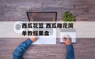 西瓜花篮 西瓜雕花简单教程果盘
