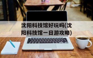 沈阳科技馆好玩吗(沈阳科技馆一日游攻略)