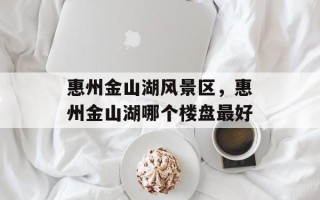 惠州金山湖风景区，惠州金山湖哪个楼盘最好