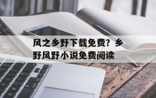 风之乡野下载免费？乡野风野小说免费阅读