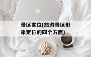 景区定位(旅游景区形象定位的四个方面)
