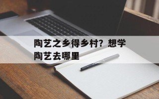陶艺之乡得乡村？想学陶艺去哪里