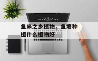 鱼米之乡植物，鱼塘种植什么植物好