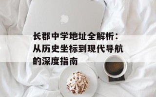 长郡中学地址全解析：从历史坐标到现代导航的深度指南