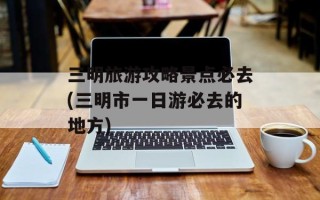 三明旅游攻略景点必去(三明市一日游必去的地方)