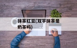 抹茶红豆(双芋抹茶是奶茶吗)