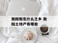 衡阳衡东什么之乡 衡阳土特产有哪些