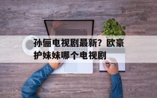 孙俪电视剧最新？欧豪护妹妹哪个电视剧