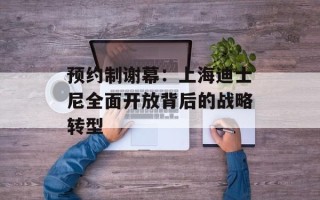 预约制谢幕：上海迪士尼全面开放背后的战略转型