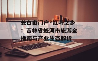长白山门户·红叶之乡：吉林省蛟河市旅游全指南与产业生态解析