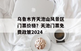 乌鲁木齐天池山风景区门票价格？天池门票免费政策2024