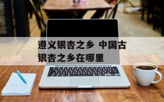 遵义银杏之乡 中国古银杏之乡在哪里