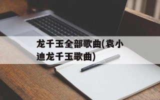 龙千玉全部歌曲(袁小迪龙千玉歌曲)