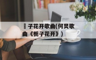 枙子花开歌曲(何炅歌曲《栀子花开》)