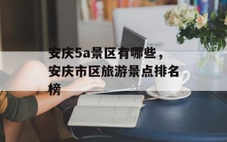 安庆5a景区有哪些，安庆市区旅游景点排名榜