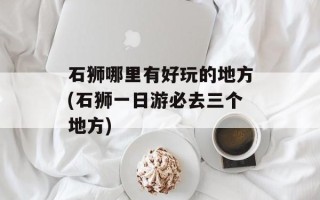 石狮哪里有好玩的地方(石狮一日游必去三个地方)