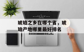 琥珀之乡在哪个省，琥珀产地哪里最好排名
