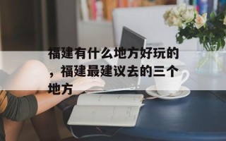 福建有什么地方好玩的，福建最建议去的三个地方