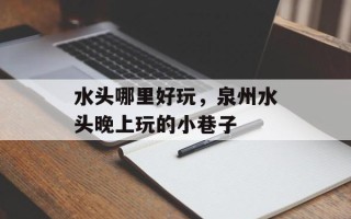 水头哪里好玩，泉州水头晚上玩的小巷子