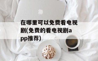 在哪里可以免费看电视剧(免费的看电视剧app推荐)